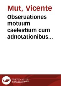 Obseruationes motuum caelestium cum adnotationibus astronomicis, et meridianorum differentiis ab eclypsibus deductis / observante D. Vicentio Mut ... | Biblioteca Virtual Miguel de Cervantes