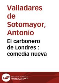 El carbonero de Londres : comedia nueva / su autor Don Antonio Valladares de Sotomayor | Biblioteca Virtual Miguel de Cervantes