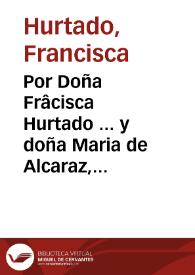 Por Doña Frâcisca Hurtado ... y doña Maria de Alcaraz, su hija ... en el pleyto con D. Vrsula de la Fuente Hurtado y Caravajal [sic] ... y doña Maria de la Fuente ... y don Luys de Paz...