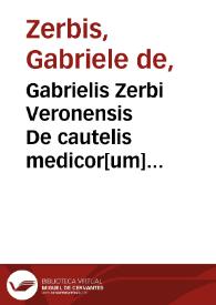 Gabrielis Zerbi Veronensis De cautelis medicor[um] tractatulus.