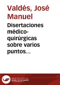 Disertaciones médico-quirúrgicas sobre varios puntos importantes / por el Dr. don Manuel Valdés... | Biblioteca Virtual Miguel de Cervantes
