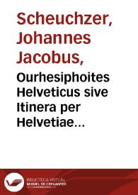 Ourhesiphoites Helveticus sive Itinera per Helvetiae alpinas regiones facta annis MDCCII, MDCCIII, MDCCIV, MDCCV, MDCCVI, MDCCVII, MDCCIX, MDCCX, MDCCXI plurimis tabulis aeneis illustrata / a Johanne Jacobo Scheuchzero ...; tomus secundus. | Biblioteca Virtual Miguel de Cervantes