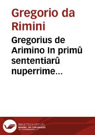 Gregorius de Arimino In primû sententiarû nuperrime impressus / et ... sue integritati restitutus per ... Petrum Garamanta... | Biblioteca Virtual Miguel de Cervantes