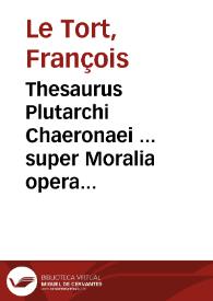 Thesaurus Plutarchi Chaeronaei ... super Moralia opera ... tomus primus... / authore Francisco Le Tort Andegauo... | Biblioteca Virtual Miguel de Cervantes