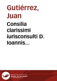 Consilia clarissimi iurisconsulti D. Ioannis Gutierrez... | Biblioteca Virtual Miguel de Cervantes