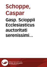 Gasp. Scioppii Ecclesiasticus auctoritati serenissimi D. Iacobi magnae Britanniae regis oppositus | Biblioteca Virtual Miguel de Cervantes