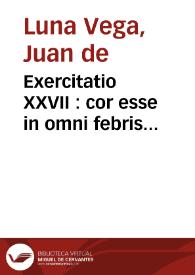 Exercitatio XXVII : cor esse in omni febris pestilentis differe[n]tia, focum putredinis, partemq[ue] ... / Auctore ... Ioanne de Luna Vega... | Biblioteca Virtual Miguel de Cervantes