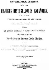 Historia antigua de Mejico, sacada de los mejores historiadores españoles, y de manuscritos y pinturas antiguas de los indios.  Dividida en diez libros, adornada de cartas geográficas y litografías, con disertaciones sobre la tierra, animales y habitantes de Méjico  / por el abate don Francisco Javier Clavijero ; traducida por el Dr. D. Francisco Pablo Vázquez | Biblioteca Virtual Miguel de Cervantes